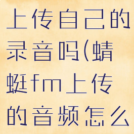 蜻蜓fm能上传自己的录音吗(蜻蜓fm上传的音频怎么收听)