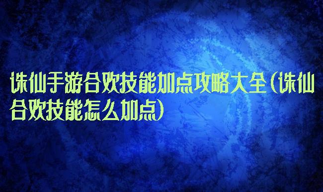 诛仙手游合欢技能加点攻略大全(诛仙合欢技能怎么加点)