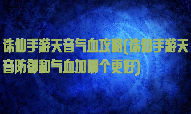 诛仙手游天音气血攻略(诛仙手游天音防御和气血加哪个更好)