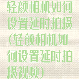 轻颜相机如何设置延时拍摄(轻颜相机如何设置延时拍摄视频)