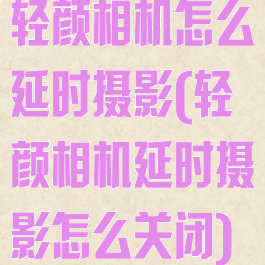 轻颜相机怎么延时摄影(轻颜相机延时摄影怎么关闭)