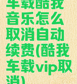 车载酷我音乐怎么取消自动续费(酷我车载vip取消)