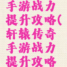 轩辕传奇手游战力提升攻略(轩辕传奇手游战力提升攻略图)