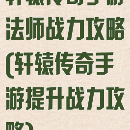 轩辕传奇手游法师战力攻略(轩辕传奇手游提升战力攻略)