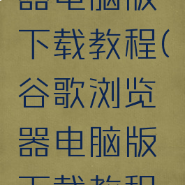 谷歌浏览器电脑版下载教程(谷歌浏览器电脑版下载教程视频)