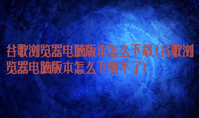 谷歌浏览器电脑版本怎么下载(谷歌浏览器电脑版本怎么下载不了)