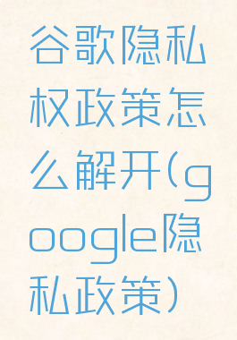 谷歌隐私权政策怎么解开(google隐私政策)