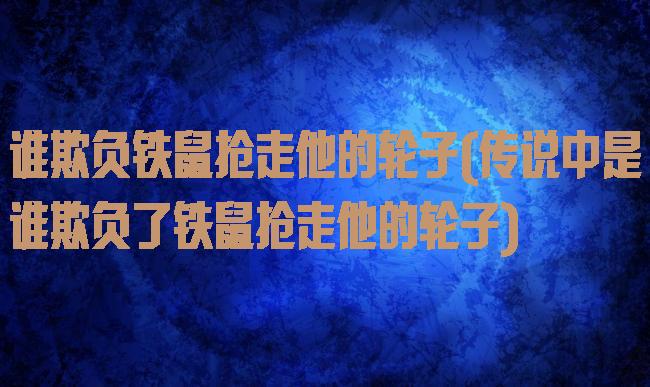 谁欺负铁鼠抢走他的轮子(传说中是谁欺负了铁鼠抢走他的轮子)