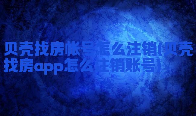 贝壳找房帐号怎么注销(贝壳找房app怎么注销账号)