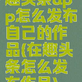 趣头条app怎么发布自己的作品(在趣头条怎么发布作品)