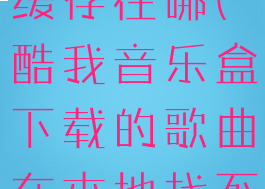 酷我音乐盒缓存在哪(酷我音乐盒下载的歌曲在本地找不到)