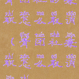 青团社的兼职怎么取消(青团社兼职怎么取消兼职)
