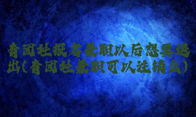 青团社报名兼职以后想要退出(青团社兼职可以注销么)