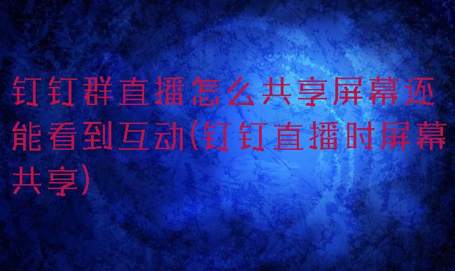 钉钉群直播怎么共享屏幕还能看到互动(钉钉直播时屏幕共享)
