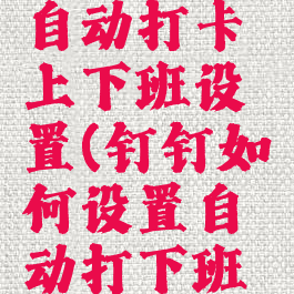 钉钉怎么自动打卡上下班设置(钉钉如何设置自动打下班卡)