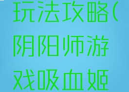 阴阳师游戏吸血姬玩法攻略(阴阳师游戏吸血姬玩法攻略视频)