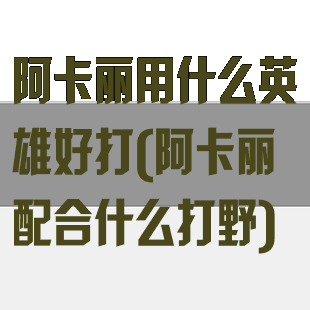 阿卡丽用什么英雄好打(阿卡丽配合什么打野)