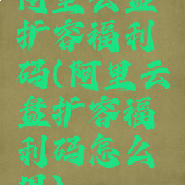 阿里云盘扩容福利码(阿里云盘扩容福利码怎么用)