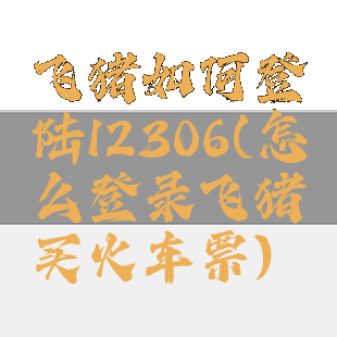 飞猪如何登陆12306(怎么登录飞猪买火车票)