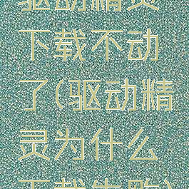 驱动精灵下载不动了(驱动精灵为什么下载失败)