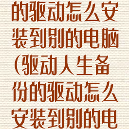 驱动人生备份的驱动怎么安装到别的电脑(驱动人生备份的驱动怎么安装到别的电脑)