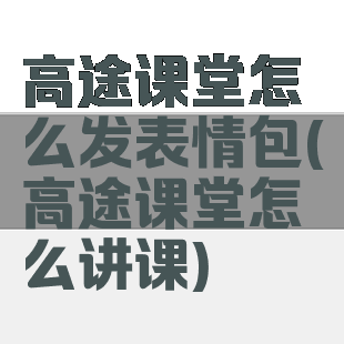 高途课堂怎么发表情包(高途课堂怎么讲课)