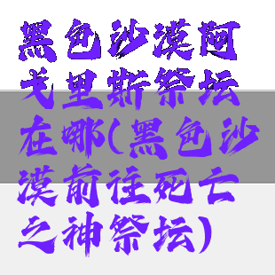 黑色沙漠阿戈里斯祭坛在哪(黑色沙漠前往死亡之神祭坛)