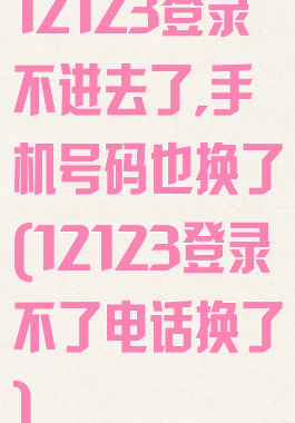 12123登录不进去了,手机号码也换了(12123登录不了电话换了)