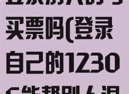12306可以登录别人的号买票吗(登录自己的12306能帮别人退票吗)