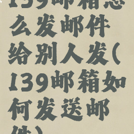139邮箱怎么发邮件给别人发(139邮箱如何发送邮件)