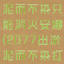 2077出淤泥而不染只能消灭安娜(2077出淤泥而不染打听)