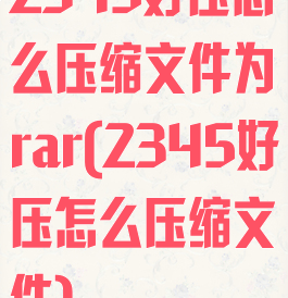 2345好压怎么压缩文件为rar(2345好压怎么压缩文件)