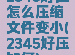 2345好压怎么压缩文件变小(2345好压如何)