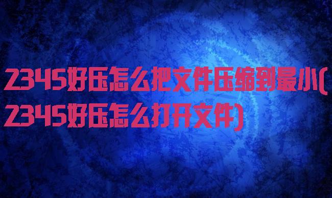 2345好压怎么把文件压缩到最小(2345好压怎么打开文件)