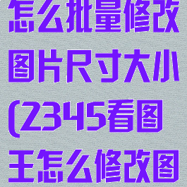 2345看图王怎么批量修改图片尺寸大小(2345看图王怎么修改图片kb大小)