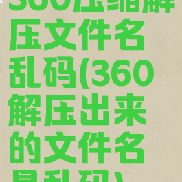 360压缩解压文件名乱码(360解压出来的文件名是乱码)