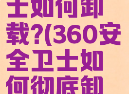 360安全卫士如何卸载?(360安全卫士如何彻底卸载干净)