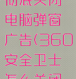 360安全卫士怎么彻底关闭电脑弹窗广告(360安全卫士怎么关闭电脑上的广告弹窗)