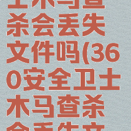 360安全卫士木马查杀会丢失文件吗(360安全卫士木马查杀会丢失文件吗知乎)