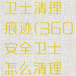 360安全卫士清理痕迹(360安全卫士怎么清理卸载残留)