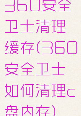 360安全卫士清理缓存(360安全卫士如何清理c盘内存)