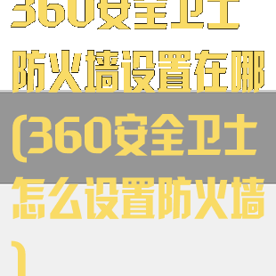 360安全卫士防火墙设置在哪(360安全卫士怎么设置防火墙)