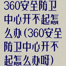 360安全防卫中心开不起怎么办(360安全防卫中心开不起怎么办呀)