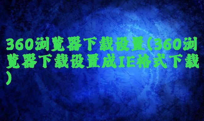 360浏览器下载设置(360浏览器下载设置成IE格式下载)