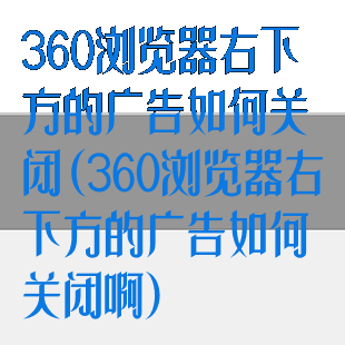 360浏览器右下方的广告如何关闭(360浏览器右下方的广告如何关闭啊)