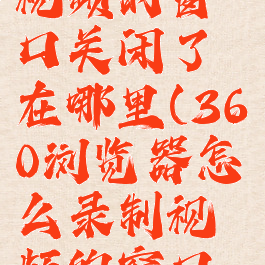 360浏览器怎么录制视频的窗口关闭了在哪里(360浏览器怎么录制视频的窗口关闭了在哪里设置)
