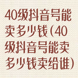 40级抖音号能卖多少钱(40级抖音号能卖多少钱卖给谁)