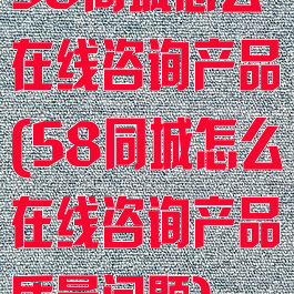 58同城怎么在线咨询产品(58同城怎么在线咨询产品质量问题)