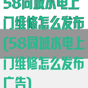 58同城水电上门维修怎么发布(58同城水电上门维修怎么发布广告)