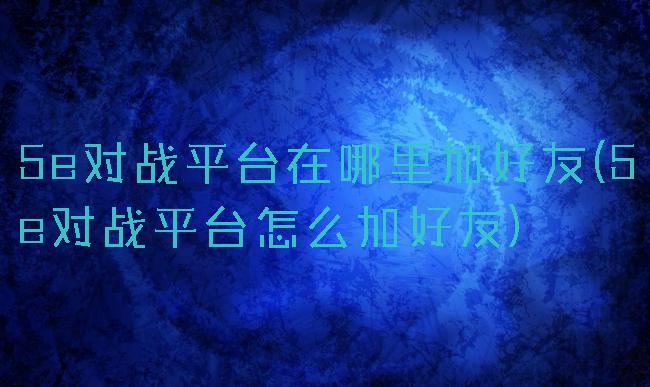 5e对战平台在哪里加好友(5e对战平台怎么加好友)